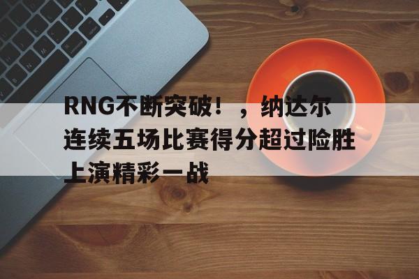  RNG不断突破！，纳达尔连续五场比赛得分超过险胜上演精彩一战-九游中国官网