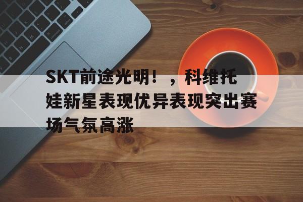 SKT前途光明！，科维托娃新星表现优异表现突出赛场气氛高涨的简单介绍-九游游戏中心