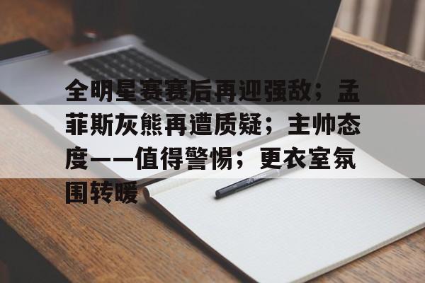 包含全明星赛赛后再迎强敌；孟菲斯灰熊再遭质疑；主帅态度——值得警惕；更衣室氛围转暖的词条-九游互动体验