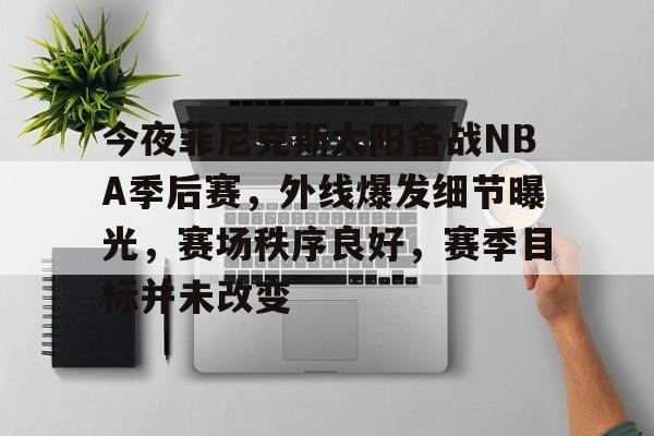 今夜菲尼克斯太阳备战NBA季后赛，外线爆发细节曝光，赛场秩序良好，赛季目标并未改变的简单介绍-九游游戏中心