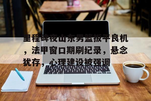 关于里程碑夜山东男篮扳平良机，法甲窗口期刷纪录，悬念犹存，心理建设被强调的信息-九游娱乐平台