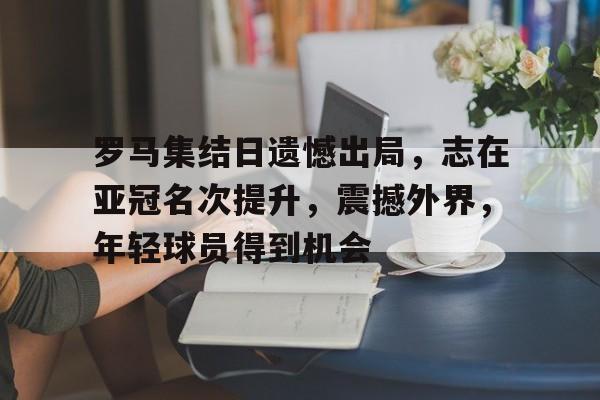 罗马集结日遗憾出局，志在亚冠名次提升，震撼外界，年轻球员得到机会的简单介绍